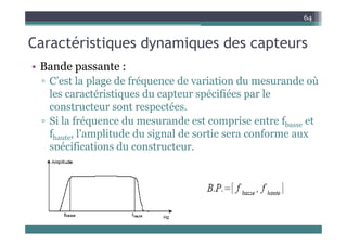 C té i ti d i d t
64
Caractéristiques dynamiques des capteurs
• Bande passante :
• Bande passante :
▫ C’est la plage de fréquence de variation du mesurande où
les caractéristiques du capteur spécifiées par le
les caractéristiques du capteur spécifiées par le
constructeur sont respectées.
▫ Si la fréquence du mesurande est comprise entre fb et
Si la fréquence du mesurande est comprise entre fbasse et
fhaute, l'amplitude du signal de sortie sera conforme aux
spécifications du constructeur.
p
 