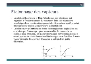 l d
65
Etalonnage des capteurs
L l ti thé i F( ) é lt d l i h i i
• La relation théorique s = F(m) résulte des lois physiques qui
régissent le fonctionnement du capteur et dans son expression
numérique de sa construction (géométrie, dimensions, matériaux) et
de son mode d'emploi (température, alimentation).
• La relation s = F(m) sous sa forme numériquement exploitable est
explicitée par étalonnage : pour un ensemble de valeurs de m
e p c ée pa é a o age pou u e se b e de a eu s de
connues avec précision, on mesure les valeurs correspondantes de s
ce qui permet de tracer la courbe d'étalonnage; cette dernière, à toute
valeur mesurée de s permet d'associer la valeur de m qui la
valeur mesurée de s, permet d associer la valeur de m qui la
détermine.
 