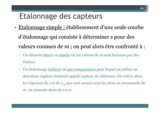 Etalonnage des capteurs
66
Etalonnage des capteurs
• Etalonnage simple : établissement d’une seule courbe
d’étalonnage qui consiste à déterminer s pour des
valeurs connues de m ; on peut alors être confronté à :
▫ Un élément direct ou absolu où les valeurs de m sont fournies par des
p
étalons.
▫ Un étalonnage indirect ou par comparaison pour lequel on utilise un
▫ Un étalonnage indirect ou par comparaison pour lequel on utilise un
deuxième capteur étalonné appelé capteur de référence. On relève alors
l é d t d i t i t l d d d
les réponses de s et de sref qui sont soumis tous les deux au mesurande de
m. on remonte alors de s à m.
 