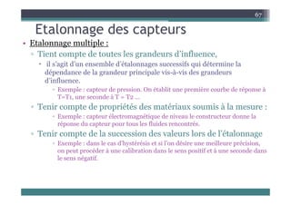 Etalonnage des capteurs
67
Etalonnage des capteurs
• Etalonnage multiple :
▫ Tient compte de toutes les grandeurs d’influence,
Tient compte de toutes les grandeurs d influence,
 il s’agit d’un ensemble d’étalonnages successifs qui détermine la
dépendance de la grandeur principale vis-à-vis des grandeurs
d’i fl
d’influence.
▫ Exemple : capteur de pression. On établit une première courbe de réponse à
T=T1, une seconde à T = T2 ...
▫ Tenir compte de propriétés des matériaux soumis à la mesure :
▫ Exemple : capteur électromagnétique de niveau le constructeur donne la
réponse du capteur pour tous les fluides rencontrés.
réponse du capteur pour tous les fluides rencontrés.
▫ Tenir compte de la succession des valeurs lors de l’étalonnage
▫ Exemple : dans le cas d’hystérésis et si l’on désire une meilleure précision,
t éd à lib ti d l itif t à d d
on peut procéder à une calibration dans le sens positif et à une seconde dans
le sens négatif.
 