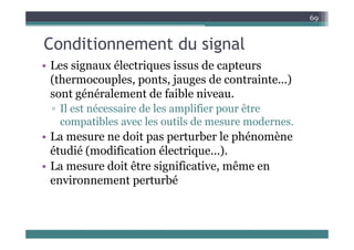 C diti t d i l
69
Conditionnement du signal
• Les signaux électriques issus de capteurs
Les signaux électriques issus de capteurs
(thermocouples, ponts, jauges de contrainte...)
sont généralement de faible niveau.
sont généralement de faible niveau.
▫ Il est nécessaire de les amplifier pour être
compatibles avec les outils de mesure modernes.
compatibles avec les outils de mesure modernes.
• La mesure ne doit pas perturber le phénomène
étudié (modification électrique...).
étudié (modification électrique...).
• La mesure doit être significative, même en
environnement perturbé
environnement perturbé
 