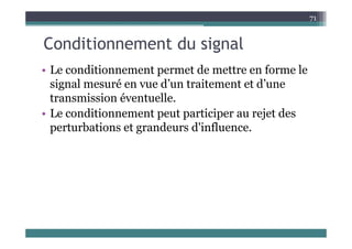 C diti t d i l
71
Conditionnement du signal
Le co ditio e e t e et de ett e e fo e le
• Le conditionnement permet de mettre en forme le
signal mesuré en vue d’un traitement et d’une
transmission é entuelle
transmission éventuelle.
• Le conditionnement peut participer au rejet des
t b ti t d d'i fl
perturbations et grandeurs d'influence.
 