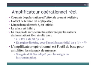 A lifi t é ti l é l
75
Amplificateur opérationnel réel
• Courants de polarisation et l’offset de courant négligés ;
p g g ;
• L’offset de tension est négligeable ;
• L’impédance d’entrée Zi est infinie;
i
• Le gain µ est infini ;
• La tension de sortie étant finie (bornée par les valeurs
d’alimentation), il en résulte que :
 ε = (Vs + Zs Is) / µ = 0
E é i li é i l’ lifi idé l V V
 En régime linéaire, pour l’amplificateur idéal on a :V+ = V-
• L’amplificateur opérationnel est l’outil de base pour
lifi l i d
amplifier les signaux de mesure.
 Son gain doit être adapté pour les usages en
instrumentation
instrumentation.
 