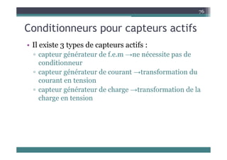 C diti t tif
76
Conditionneurs pour capteurs actifs
Il e iste 3 t es de ca te s actifs
• Il existe 3 types de capteurs actifs :
▫ capteur générateur de f.e.m →ne nécessite pas de
conditionneur
conditionneur
▫ capteur générateur de courant →transformation du
courant en tension
courant en tension
▫ capteur générateur de charge →transformation de la
charge en tension
charge en tension
 