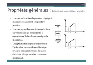 Propriétés générales : é é é é
8
Propriétés générales : Définitions et caractéristiques générales
L d ( ) t l d h i à
• Le mesurande (m) est la grandeur physique à
mesurer : déplacement, température,
pression
pression...
• Le mesurage est l'ensemble des opérations
expérimentales qui concourent à la
expérimentales qui concourent à la
connaissance de la valeur numérique du
mesurande
mesurande.
• Le capteur est le dispositif qui soumis à
l'action d'un mesurande non électrique
l action d un mesurande non électrique
présente une caractéristique de nature
électrique (charge tension courant ou
électrique (charge, tension, courant ou
impédance).
 