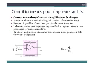 C diti t tif
82
Conditionneurs pour capteurs actifs
• Convertisseur charge/tension : amplificateur de charges
Convertisseur charge/tension : amplificateur de charges
• Le capteur devient source de charges à tension nulle (et constante).
• Sa capacité parallèle n’intervient pas dans la valeur mesurée.
b d l é i l é
• La bande passante est largement augmentée si le capteur présente une
impédance fortement capacitive.
• Un circuit auxiliaire est nécessaire pour assurer la compensation de la
p p
dérive de l’intégrateur
qC
Cm
Vm
qC


 