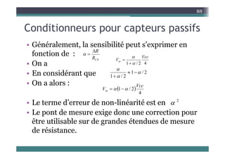 C diti t if
88
Conditionneurs pour capteurs passifs
Gé é ale e t la se sibilité e t s’e i e e
• Généralement, la sensibilité peut s’exprimer en
fonction de :
O
0
C
R
R



Vcc
Vm


• On a
• En considérant que
4
2
/
1
m


2
/
1
2
/
1






• On a alors :
 
4
2
/
1
Vcc
Vm 
 

• Le terme d’erreur de non-linéarité est en
• Le pont de mesure exige donc une correction pour
2

p g p
être utilisable sur de grandes étendues de mesure
de résistance.
 