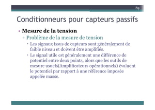 C diti t if
89
Conditionneurs pour capteurs passifs
Mes re de la tension
• Mesure de la tension
▫ Problème de la mesure de tension
L i i d é é l d
 Les signaux issus de capteurs sont généralement de
faible niveau et doivent être amplifiés.
 Le signal utile est généralement une différence de
 Le signal utile est généralement une différence de
potentiel entre deux points, alors que les outils de
mesure usuels(Amplificateurs opérationnels) évaluent
( p p )
le potentiel par rapport à une référence imposée
appelée masse.
 