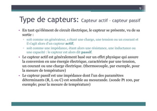 T d t
9
Type de capteurs: Capteur actif – capteur passif
• En tant qu'élément de circuit électrique le capteur se présente vu de sa
• En tant qu élément de circuit électrique, le capteur se présente, vu de sa
sortie :
▫ soit comme un générateur, s étant une charge, une tension ou un courant et
il ' it l d' t tif
il s'agit alors d'un capteur actif;
▫ soit comme une impédance, étant alors une résistance, une inductance ou
une capacité : le capteur est alors dit passif.
if é é l b é ff h i i
• Le capteur actif est généralement basé sur un effet physique qui assure
la conversion en une énergie électrique, caractérisée par une tension,
un courant ou une charge électrique. (thermocouple, par exemple, pour
la mesure de température)
• Le capteur passif est une impédance dont l'un des paramètres
déterminants (R L ou C) est sensible au mesurande (sonde Pt 100 par
déterminants (R, L ou C) est sensible au mesurande. (sonde Pt 100, par
exemple; pour la mesure de température)
 