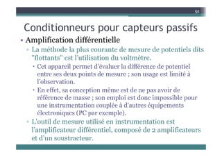 C diti t if
91
Conditionneurs pour capteurs passifs
• Amplification différentielle
p
▫ La méthode la plus courante de mesure de potentiels dits
"flottants" est l’utilisation du voltmètre.
 Cet appareil permet d’évaluer la différence de potentiel
entre ses deux points de mesure ; son usage est limité à
l’observation.
 En effet, sa conception même est de ne pas avoir de
éfé d l i t d i ibl
référence de masse ; son emploi est donc impossible pour
une instrumentation couplée à d'autres équipements
électroniques (PC par exemple)
électroniques (PC par exemple).
▫ L'outil de mesure utilisé en instrumentation est
l’amplificateur différentiel, composé de 2 amplificateurs
l amplificateur différentiel, composé de 2 amplificateurs
et d’un soustracteur.
 
