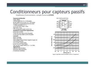 C diti t if
97
Conditionneurs pour capteurs passifs
Features and Benefits PIN CONFIGURATION
Amplificateur d’instrumentation : exemple commercialAD8220
Features and Benefits
High CMRR
100 dB CMRR min, G = 10 (B grade)
80 dB CMRR min to 5 kHz, G = 1 (B Grade)
Excellent ac specifications and low power
1.5 MHz bandwidth (G = 1)
√
PIN CONFIGURATION
14 nV/√Hz input noise (1 kHz)
Slew rate: 2 V/μs
750 μA quiescent supply current max
Qualified for Automotive Applications
Low input currents
10 pA max input bias current (B grade)
10 pA max input bias current (B grade)
0.6 pA max input offset current (B grade)
Versatile
MSOP package
Rail-to-rail output
Input voltage range to below negative supply rail
4 kV ESD t ti
4 kV ESD protection
4.5 V to 36 V single supply
±2.25 V to ±18 V dual supply
Gain set with single resistor (G = 1 to 1000)
Applications
Medical instrumentation
Precision data acquisition
Transducer interfaces
 