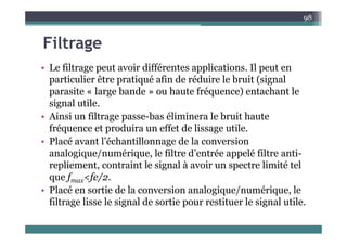 Filt
98
Filtrage
• Le filtrage peut avoir différentes applications Il peut en
• Le filtrage peut avoir différentes applications. Il peut en
particulier être pratiqué afin de réduire le bruit (signal
parasite « large bande » ou haute fréquence) entachant le
parasite large bande ou haute fréquence) entachant le
signal utile.
• Ainsi un filtrage passe-bas éliminera le bruit haute
fréquence et produira un effet de lissage utile.
• Placé avant l’échantillonnage de la conversion
l i / é i l filt d’ t é lé filt ti
analogique/numérique, le filtre d’entrée appelé filtre anti-
repliement, contraint le signal à avoir un spectre limité tel
que f <fe/2
que fmax<fe/2.
• Placé en sortie de la conversion analogique/numérique, le
filtrage lisse le signal de sortie pour restituer le signal utile.
g g p g
 