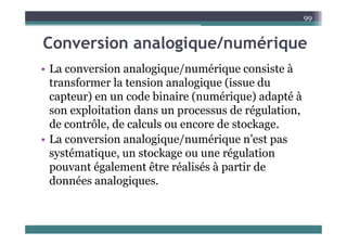 C i l i / é i
99
Conversion analogique/numérique
La co e sio a alogiq e/ é iq e co siste à
• La conversion analogique/numérique consiste à
transformer la tension analogique (issue du
capteur) en un code binaire (numérique) adapté à
capteur) en un code binaire (numérique) adapté à
son exploitation dans un processus de régulation,
de contrôle de calculs ou encore de stockage
de contrôle, de calculs ou encore de stockage.
• La conversion analogique/numérique n’est pas
té ti t k é l ti
systématique, un stockage ou une régulation
pouvant également être réalisés à partir de
d é l i
données analogiques.
 