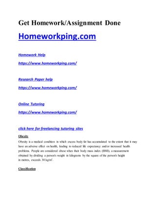 Get Homework/Assignment Done
Homeworkping.com
Homework Help
https://www.homeworkping.com/
Research Paper help
https://www.homeworkping.com/
Online Tutoring
https://www.homeworkping.com/
click here for freelancing tutoring sites
Obesity
Obesity is a medical condition in which excess body fat has accumulated to the extent that it may
have an adverse effect on health, leading to reduced life expectancy and/or increased health
problems. People are considered obese when their body mass index (BMI), a measurement
obtained by dividing a person's weight in kilograms by the square of the person's height
in metres, exceeds 30 kg/m2.
Classification
 