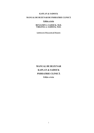 KAPLAN & SADOCK
MANUAL DE BUZUNAR DE PSIHIATRIE CLINICĂ
Ediţia a treia
BENJAMIN J. SADOCK, M.D.
VIRGINIAA. SADOCK, M.D.
LIPPINCOTT WILLIAMS & WILKINS
MANUAL DE BUZUNAR
KAPLAN & SADOCK
PSIHIATRIE CLINICĂ
Ediţia a treia
1
 