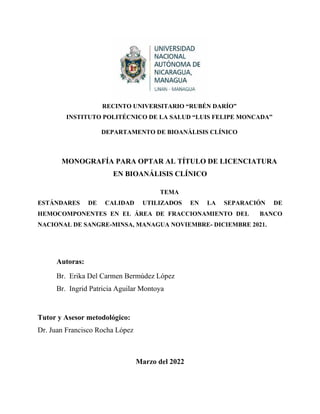 RECINTO UNIVERSITARIO “RUBÉN DARÍO”
INSTITUTO POLITÉCNICO DE LA SALUD “LUIS FELIPE MONCADA”
DEPARTAMENTO DE BIOANÀLISIS CLÍNICO
MONOGRAFÍA PARA OPTAR AL TÍTULO DE LICENCIATURA
EN BIOANÁLISIS CLÍNICO
TEMA
ESTÁNDARES DE CALIDAD UTILIZADOS EN LA SEPARACIÓN DE
HEMOCOMPONENTES EN EL ÁREA DE FRACCIONAMIENTO DEL BANCO
NACIONAL DE SANGRE-MINSA, MANAGUA NOVIEMBRE- DICIEMBRE 2021.
Autoras:
Br. Erika Del Carmen Bermúdez López
Br. Ingrid Patricia Aguilar Montoya
Tutor y Asesor metodológico:
Dr. Juan Francisco Rocha López
Marzo del 2022
 