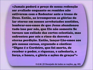 «Jamais poderá o preço de nossa redenção
ser avaliado enquanto os remidos não
estiverem com o Redentor ante o trono de
Deus. Então, ao irromperem as glórias do
lar eterno em nossos arrebatados sentidos,
lembrar-nos-emos de que Jesus abandonou
tudo isso por nós, que Ele não somente Se
tornou um exilado das cortes celestiais, mas
enfrentou por nós o risco da derrota e
eterna perdição. Então, lançar-Lhe-emos aos
pés nossas coroas, erguendo o cântico:
“Digno é o Cordeiro, que foi morto, de
receber o poder, e riquezas, e sabedoria, e
força, e honra, e glória e ações de graças”»
E.G.W. (O Desejado de todas as nações, pg. 82)
 