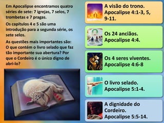 A visão do trono.
Apocalipse 4:1-3, 5,
9-11.
Os 24 anciãos.
Apocalipse 4:4.
Os 4 seres viventes.
Apocalipse 4:6-8
O livro selado.
Apocalipse 5:1-4.
A dignidade do
Cordeiro.
Apocalipse 5:5-14.
Em Apocalipse encontramos quatro
séries de sete: 7 igrejas, 7 selos, 7
trombetas e 7 pragas.
Os capítulos 4 e 5 são uma
introdução para a segunda série, os
sete selos.
As questões mais importantes são:
O que contém o livro selado que faz
tão importante sua abertura? Por
que o Cordeiro é o único digno de
abri-lo?
 