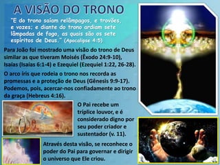 “E do trono saíam relâmpagos, e trovões,
e vozes; e diante do trono ardiam sete
lâmpadas de fogo, as quais são os sete
espíritos de Deus.” (Apocalipse 4:5)
Para João foi mostrado uma visão do trono de Deus
similar as que tiveram Moisés (Êxodo 24:9-10),
Isaías (Isaías 6:1-4) e Ezequiel (Ezequiel 1:22, 26-28).
O arco íris que rodeia o trono nos recorda as
promessas e a proteção de Deus (Gênesis 9:9-17).
Podemos, pois, acercar-nos confiadamente ao trono
da graça (Hebreus 4:16).
O Pai recebe um
tríplice louvor, e é
considerado digno por
seu poder criador e
sustentador (v. 11).
Através desta visão, se reconhece o
poder do Pai para governar e dirigir
o universo que Ele criou.
 