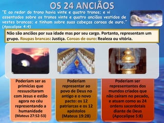 “E ao redor do trono havia vinte e quatro tronos; e vi
assentados sobre os tronos vinte e quatro anciãos vestidos de
vestes brancas; e tinham sobre suas cabeças coroas de ouro.”
(Apocalipse 4:4)
Não são anciãos por sua idade mas por seu cargo. Portanto, representam um
grupo. Roupas brancas: Justiça. Coroas de ouro: Realeza ou vitória.
Poderiam ser as
primícias que
ressuscitaram
com Jesus e estão
agora no céu
representando a
humanidade
(Mateus 27:52-53)
Poderiam
representar ao
povo de Deus no
antigo e o novo
pacto: os 12
patriarcas e os 12
apóstolos
(Mateus 19:28)
Poderiam ser
representantes dos
mundos criados que
não caíram no pecado,
e atuam como as 24
ordens sacerdotais
diante de Deus
(Apocalipse 5:8)
 