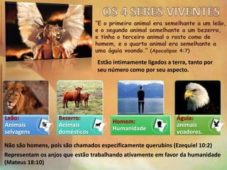 Leão:
Animais
selvagens
Bezerro:
Animais
domésticos
Homem:
Humanidade
Águia:
animais
voadores.
Não são homens, pois são chamados especificamente querubins (Ezequiel 10:2)
Representam os anjos que estão trabalhando ativamente em favor da humanidade
(Mateus 18:10)
Estão intimamente ligados a terra, tanto por
seu número como por seu aspecto.
 