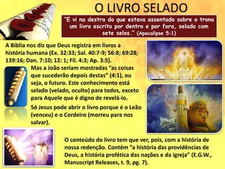 O LIVRO SELADO
“E vi na destra do que estava assentado sobre o trono
um livro escrito por dentro e por fora, selado com
sete selos.” (Apocalipse 5:1)
A Bíblia nos diz que Deus registra em livros a
história humana (Ex. 32:33; Sal. 40:7-9; 56:8; 69:28;
139:16; Dan. 7:10; 12: 1; Fil. 4:3; Ap. 3:5).
Mas a João seriam mostradas “as coisas
que sucederão depois destas” (4:1), ou
seja, o futuro. Este conhecimento está
selado (velado, oculto) para todos, exceto
para Aquele que é digno de revelá-lo.
Só Jesus pode abrir o livro porque é o Leão
(venceu) e o Cordeiro (morreu para nos
salvar).
O conteúdo do livro tem que ver, pois, com a história de
nossa redenção. Contém “a história das providências de
Deus, a história profética das nações e da igreja” (E.G.W.,
Manuscript Releases, t. 9, pg. 7).
 