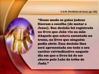“Desse modo os guias judeus
fizeram a escolha [de matar a
Jesus]. Sua decisão foi registrada
no livro que João viu na mão
dAquele que estava assentado no
trono, no livro que ninguém
podia abrir. Essa decisão lhes
será apresentada em todo o seu
caráter reivindicativo naquele
dia em que o livro há de ser
aberto pelo Leão da tribo de
Judá.”
E.G.W. (Parábolas de Jesus, pg. 156)
 