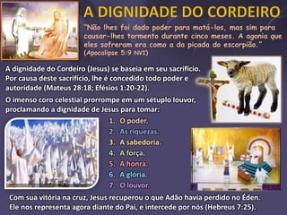 “Não lhes foi dado poder para matá-los, mas sim para
causar-lhes tormento durante cinco meses. A agonia que
eles sofreram era como a da picada do escorpião.”
(Apocalipse 5:9 NVI)
A dignidade do Cordeiro (Jesus) se baseia em seu sacrifício.
Por causa deste sacrifício, lhe é concedido todo poder e
autoridade (Mateus 28:18; Efésios 1:20-22).
O imenso coro celestial prorrompe em um sétuplo louvor,
proclamando a dignidade de Jesus para tomar:
1. O poder.
2. As riquezas.
3. A sabedoria.
4. A força.
5. A honra.
6. A glória.
7. O louvor.
Com sua vitória na cruz, Jesus recuperou o que Adão havia perdido no Éden.
Ele nos representa agora diante do Pai, e intercede por nós (Hebreus 7:25).
 