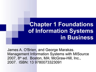 Chapter 1 Foundations of Information Systems in Business James A. O'Brien, and George Marakas.  Management   Information Systems with MISource 2007, 8 th  ed.  Boston, MA: McGraw-Hill, Inc., 2007.  ISBN: 13 9780073323091 