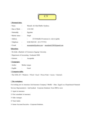 C.V
* Personal data:
- Name : Mustafa Ali Abed Rabbo Seedawy
- Date of Birth : 15/8/1985
- Nationality : Egyptian
- Marital status : Single
- Address : 22 El Khalifa El mamoun st. misr el gdeda
- Telephone : 0100-9865189 –01117737931
- E-mail : moustafaali@yahoo.com - moutsfaali15885@gmail.com
Education:
- He holds a Bachelor of Commerce Zagazig University.
- Department of Accounting: Graduated 2008
- Estimate : Acceptable
* Languages:
- Arabic: Mother tongue
- English : Good
* Computerskills:
- The ICDL (IT +Windows +Word +Excel +Power Point +Access +Internet).
* The workplace:
I'm working now in American Life Insurance Company ( Metlife - Alico, Egypt) as a (Experienced Financial
Services Representative). And(medical Corporate Solutions) from 2008to mow
1- Agent in insurance.
2- First consultant in insurance.
3- Sales manager.
4- Team leader.
5- Senior Account Executive - Corporate Solutions.
 