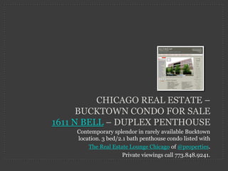 CHICAGO REAL ESTATE –
      BUCKTOWN CONDO FOR SALE
1611 N BELL – DUPLEX PENTHOUSE
    Contemporary splendor in rarely available Bucktown
    location. 3 bed/2.1 bath penthouse condo listed with
        The Real Estate Lounge Chicago of @properties.
                      Private viewings call 773.848.9241.
 