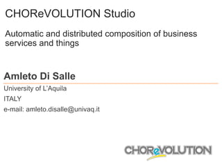 CHOReVOLUTION Studio
Automatic and distributed composition of business
services and things
Amleto Di Salle
University of L’Aquila
ITALY
e-mail: amleto.disalle@univaq.it
 