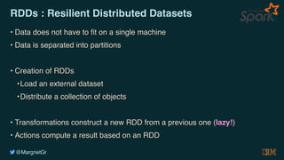 @MargrietGr
RDDs : Resilient Distributed Datasets
• Data does not have to fit on a single machine
• Data is separated into partitions
• Creation of RDDs
•Load an external dataset
•Distribute a collection of objects
• Transformations construct a new RDD from a previous one (lazy!)
• Actions compute a result based on an RDD
 