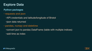 @MargrietGr
Explore Data
Python packages
• requests and json
•API credentials and latitude/longitude of Bristol
•json data returned
• pandas, numpy and datetime
•convert json to pandas DataFrame (table with multiple indices)
•add time as index
 