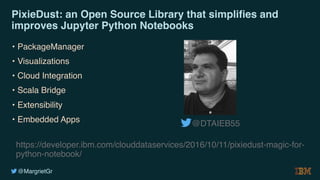 @MargrietGr
PixieDust: an Open Source Library that simplifies and
improves Jupyter Python Notebooks
• PackageManager
• Visualizations
• Cloud Integration
• Scala Bridge
• Extensibility
• Embedded Apps
https://developer.ibm.com/clouddataservices/2016/10/11/pixiedust-magic-for-
python-notebook/
@DTAIEB55
 