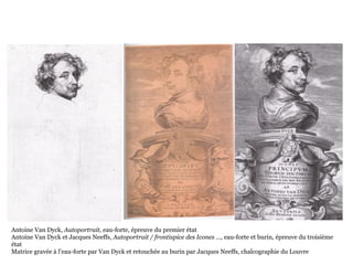 Antoine Van Dyck, Autoportrait, eau-forte, épreuve du premier état
Antoine Van Dyck et Jacques Neeffs, Autoportrait / frontispice des Icones …, eau-forte et burin, épreuve du troisième
état
Matrice gravée à l’eau-forte par Van Dyck et retouchée au burin par Jacques Neeffs, chalcographie du Louvre
 