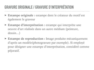 GRAVURE ORIGINALE / GRAVURE D’INTERPRÉTATION
➤ Estampe originale : estampe dont le créateur du motif est
également le graveur
➤ Estampe d’interprétation : estampe qui interprète une
oeuvre d’art réalisée dans un autre médium (peinture,
dessin…)
➤ Estampe de reproduction : Image produite mécaniquement
d’après un modèle(photogravure par exemple). Si employé
pour désigner une estampe d’interprétation, considéré comme
péjoratif.
 