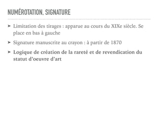 NUMÉROTATION, SIGNATURE
➤ Limitation des tirages : apparue au cours du XIXe siècle. Se
place en bas à gauche
➤ Signature manuscrite au crayon : à partir de 1870
➤ Logique de création de la rareté et de revendication du
statut d’oeuvre d’art
 