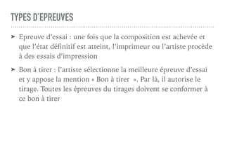 TYPES D’EPREUVES
➤ Epreuve d’essai : une fois que la composition est achevée et
que l’état définitif est atteint, l’imprimeur ou l’artiste procède
à des essais d’impression
➤ Bon à tirer : l’artiste sélectionne la meilleure épreuve d’essai
et y appose la mention « Bon à tirer ». Par là, il autorise le
tirage. Toutes les épreuves du tirages doivent se conformer à
ce bon à tirer
 