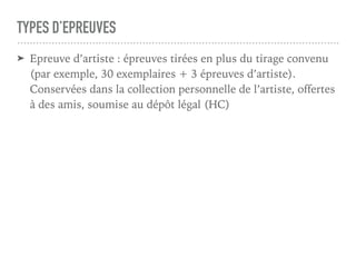 TYPES D’EPREUVES
➤ Epreuve d’artiste : épreuves tirées en plus du tirage convenu
(par exemple, 30 exemplaires + 3 épreuves d’artiste).
Conservées dans la collection personnelle de l’artiste, offertes
à des amis, soumise au dépôt légal (HC)
 