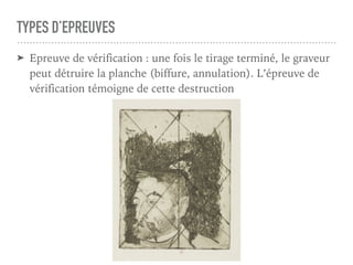 TYPES D’EPREUVES
➤ Epreuve de vérification : une fois le tirage terminé, le graveur
peut détruire la planche (biffure, annulation). L’épreuve de
vérification témoigne de cette destruction
 