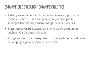 ESTAMPE EN COULEURS / ESTAMPE COLORIÉE
➤ Estampe en couleurs : estampe imprimée en plusieurs
couleurs, soit par un encrage à la poupée soit par la
superposition des impressions de plusieurs planches
➤ Estampe coloriée : exemplaire peint au pinceau ou au
pochoir. On dit aussi réhaussée.
➤ Tirage en bistre, en sanguine… : une seule couleur d’encre
est employée pour imprimer la matrice
 