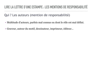 LIRE LA LETTRE D’UNE ESTAMPE : LES MENTIONS DE RESPONSABILITÉ
Qui ? Les auteurs (mention de responsabilité)
• Multitude d’acteurs, parfois mal connus ou dont le rôle est mal défini.
• Graveur, auteur du motif, dessinateur, imprimeur, éditeur…
 