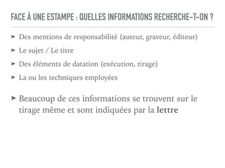 FACE À UNE ESTAMPE : QUELLES INFORMATIONS RECHERCHE-T-ON ?
➤ Des mentions de responsabilité (auteur, graveur, éditeur)
➤ Le sujet / Le titre
➤ Des éléments de datation (exécution, tirage)
➤ La ou les techniques employées
➤ Beaucoup de ces informations se trouvent sur le
tirage même et sont indiquées par la lettre
 
