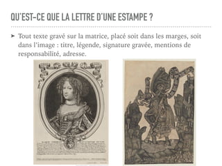 QU’EST-CE QUE LA LETTRE D’UNE ESTAMPE ?
➤ Tout texte gravé sur la matrice, placé soit dans les marges, soit
dans l’image : titre, légende, signature gravée, mentions de
responsabilité, adresse.
 