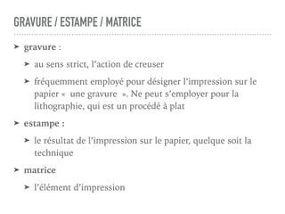 GRAVURE / ESTAMPE / MATRICE
➤ gravure :
➤ au sens strict, l’action de creuser
➤ fréquemment employé pour désigner l’impression sur le
papier « une gravure ». Ne peut s’employer pour la
lithographie, qui est un procédé à plat
➤ estampe :
➤ le résultat de l’impression sur le papier, quelque soit la
technique
➤ matrice
➤ l’élément d’impression
 