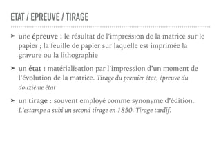 ETAT / EPREUVE / TIRAGE
➤ une épreuve : le résultat de l’impression de la matrice sur le
papier ; la feuille de papier sur laquelle est imprimée la
gravure ou la lithographie
➤ un état : matérialisation par l’impression d’un moment de
l’évolution de la matrice. Tirage du premier état, épreuve du
douzième état
➤ un tirage : souvent employé comme synonyme d’édition.
L’estampe a subi un second tirage en 1850. Tirage tardif.
 