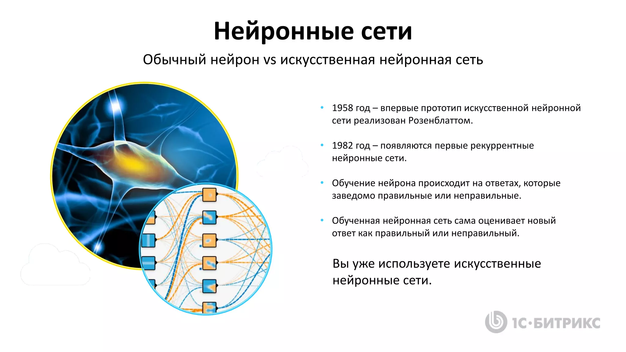 • 1958 год – впервые прототип искусственной нейронной
сети реализован Розенблаттом.
• 1982 год – появляются первые рекуррентные
нейронные сети.
• Обучение нейрона происходит на ответах, которые
заведомо правильные или неправильные.
• Обученная нейронная сеть сама оценивает новый
ответ как правильный или неправильный.
Нейронные сети
Обычный нейрон vs искусственная нейронная сеть
Вы уже используете искусственные
нейронные сети.
 