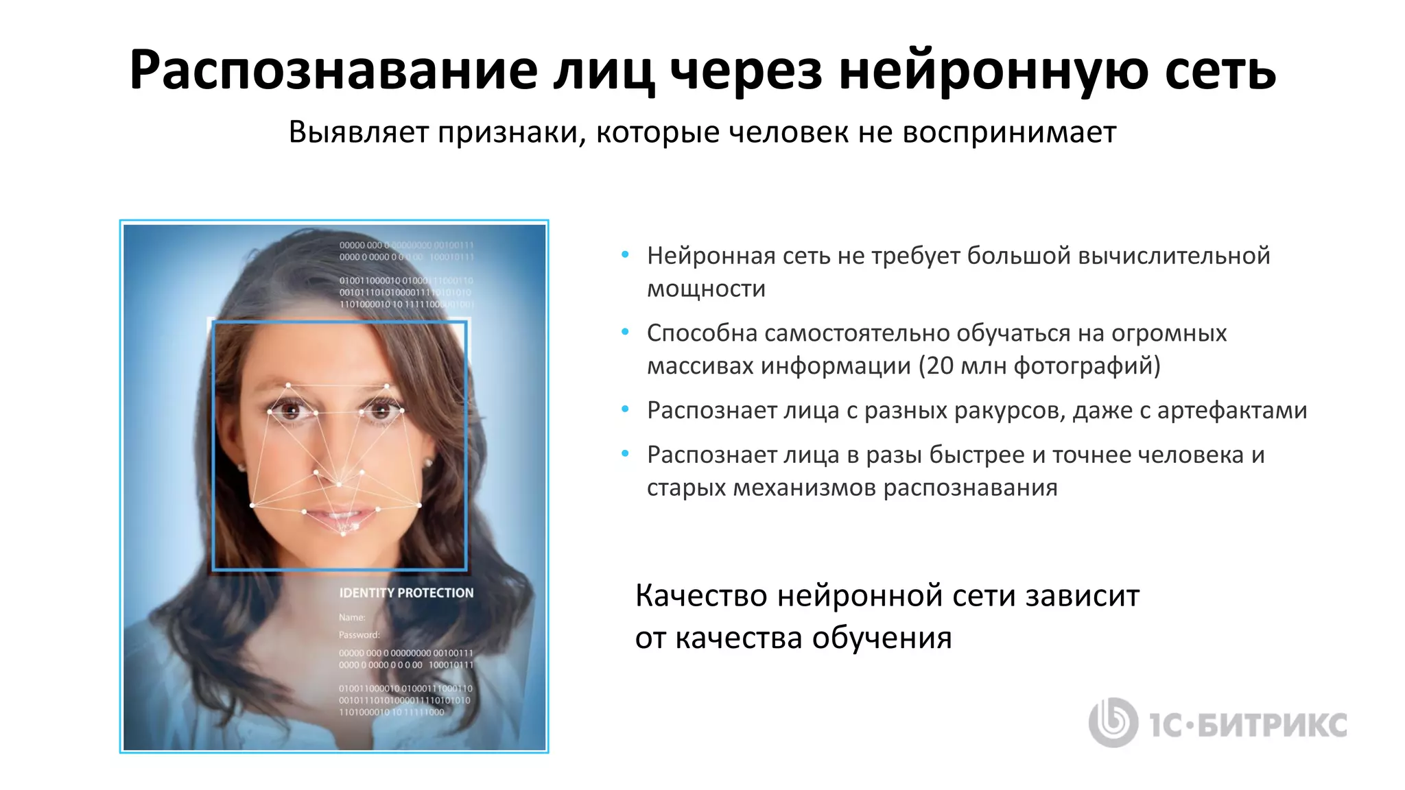 Распознавание лиц через нейронную сеть
Качество нейронной сети зависит
от качества обучения
Выявляет признаки, которые человек не воспринимает
• Нейронная сеть не требует большой вычислительной
мощности
• Способна самостоятельно обучаться на огромных
массивах информации (20 млн фотографий)
• Распознает лица с разных ракурсов, даже с артефактами
• Распознает лица в разы быстрее и точнее человека и
старых механизмов распознавания
 