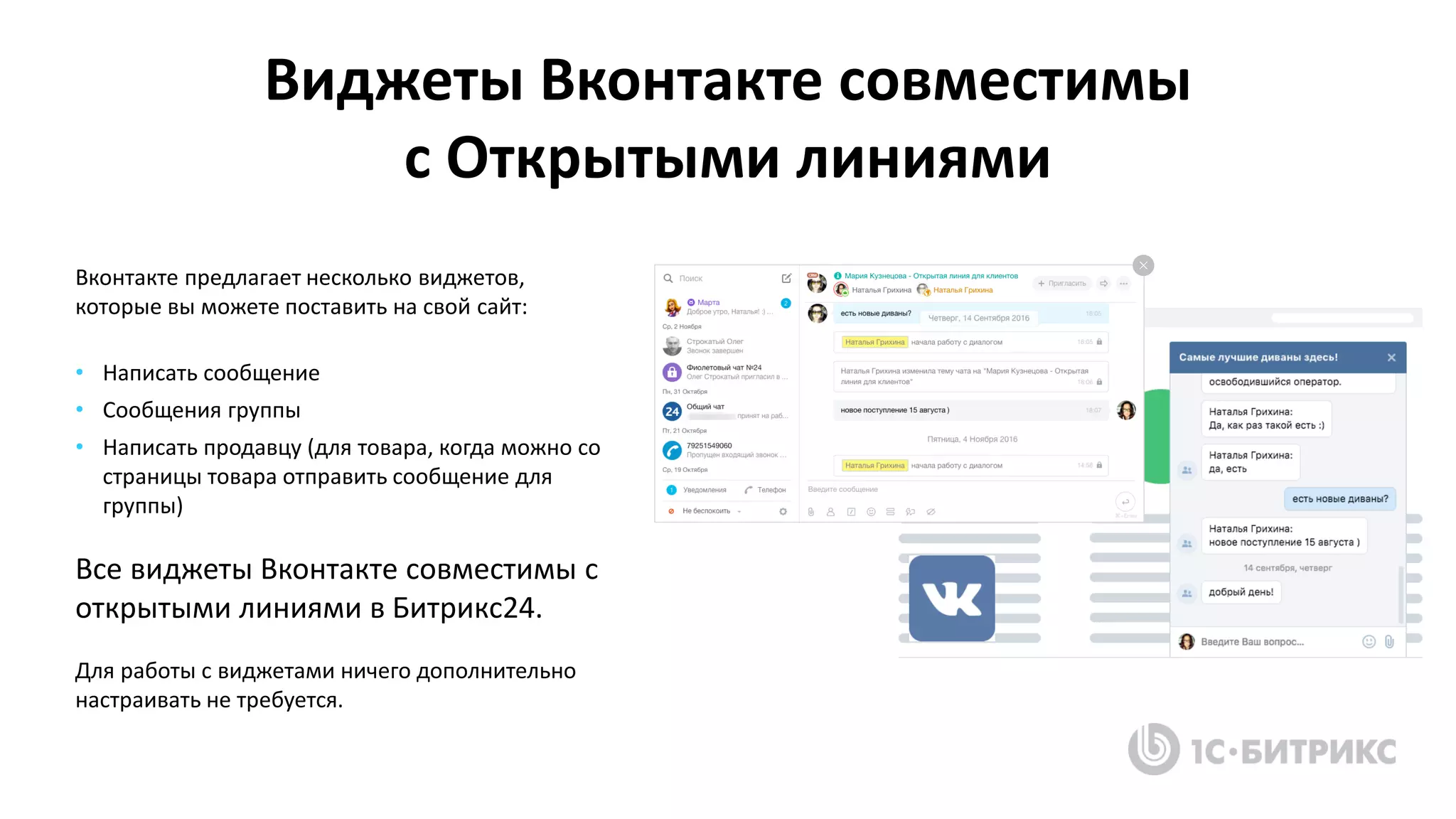 Виджеты Вконтакте совместимы
с Открытыми линиями
Вконтакте предлагает несколько виджетов,
которые вы можете поставить на свой сайт:
• Написать сообщение
• Сообщения группы
• Написать продавцу (для товара, когда можно со
страницы товара отправить сообщение для
группы)
Все виджеты Вконтакте совместимы с
открытыми линиями в Битрикс24.
Для работы с виджетами ничего дополнительно
настраивать не требуется.
 